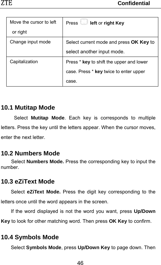 ZTE                                 Confidential  46Move the cursor to left or right   Press  left or right Key  Change input mode  Select current mode and press OK Key to select another input mode. Capitalization  Press * key to shift the upper and lower case. Press * key twice to enter upper case.   10.1 Mutitap Mode Select  Mutitap Mode. Each key is corresponds to multiple letters. Press the key until the letters appear. When the cursor moves, enter the next letter.   10.2 Numbers Mode Select Numbers Mode. Press the corresponding key to input the number. 10.3 eZiText Mode Select  eZiText Mode. Press the digit key corresponding to the letters once until the word appears in the screen. If the word displayed is not the word you want, press Up/Down Key to look for other matching word. Then press OK Key to confirm. 10.4 Symbols Mode Select Symbols Mode, press Up/Down Key to page down. Then 