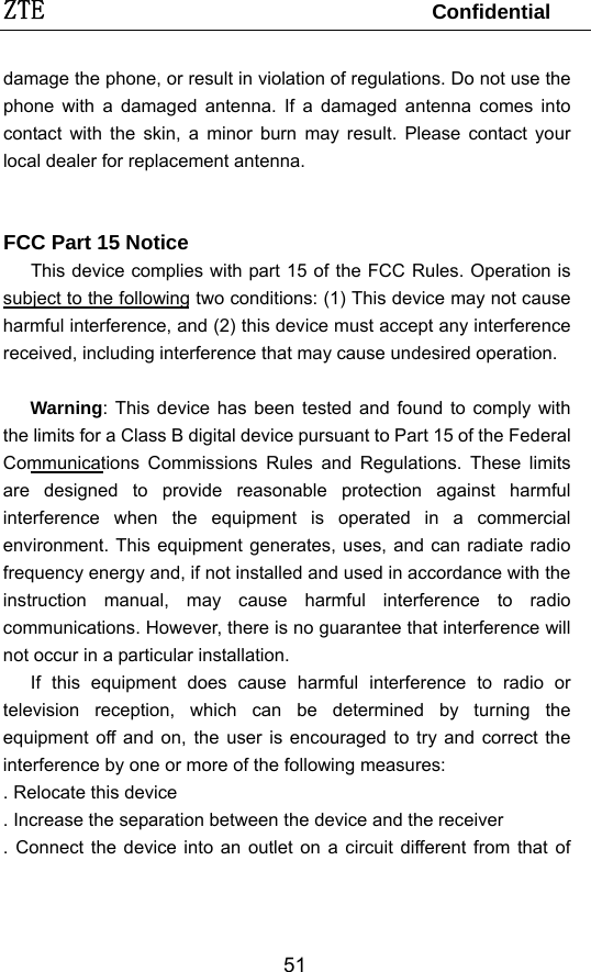ZTE                                 Confidential  51damage the phone, or result in violation of regulations. Do not use the phone with a damaged antenna. If a damaged antenna comes into contact with the skin, a minor burn may result. Please contact your local dealer for replacement antenna.    FCC Part 15 Notice This device complies with part 15 of the FCC Rules. Operation is subject to the following two conditions: (1) This device may not cause harmful interference, and (2) this device must accept any interference received, including interference that may cause undesired operation.      Warning: This device has been tested and found to comply with the limits for a Class B digital device pursuant to Part 15 of the Federal Communications Commissions Rules and Regulations. These limits are designed to provide reasonable protection against harmful interference when the equipment is operated in a commercial environment. This equipment generates, uses, and can radiate radio frequency energy and, if not installed and used in accordance with the instruction manual, may cause harmful interference to radio communications. However, there is no guarantee that interference will not occur in a particular installation.   If this equipment does cause harmful interference to radio or television reception, which can be determined by turning the equipment off and on, the user is encouraged to try and correct the interference by one or more of the following measures:   . Relocate this device   . Increase the separation between the device and the receiver   . Connect the device into an outlet on a circuit different from that of 