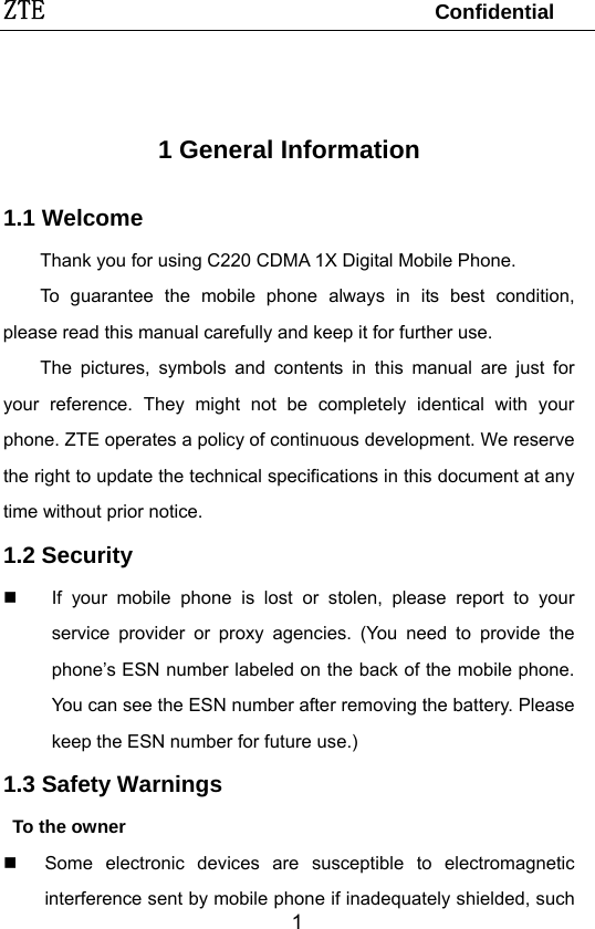 ZTE                                 Confidential   1 1 General Information   1.1 Welcome Thank you for using C220 CDMA 1X Digital Mobile Phone.   To guarantee the mobile phone always in its best condition, please read this manual carefully and keep it for further use. The pictures, symbols and contents in this manual are just for your reference. They might not be completely identical with your phone. ZTE operates a policy of continuous development. We reserve the right to update the technical specifications in this document at any time without prior notice. 1.2 Security   If your mobile phone is lost or stolen, please report to your service provider or proxy agencies. (You need to provide the phone’s ESN number labeled on the back of the mobile phone. You can see the ESN number after removing the battery. Please keep the ESN number for future use.)   1.3 Safety Warnings      To the owner   Some electronic devices are susceptible to electromagnetic interference sent by mobile phone if inadequately shielded, such 