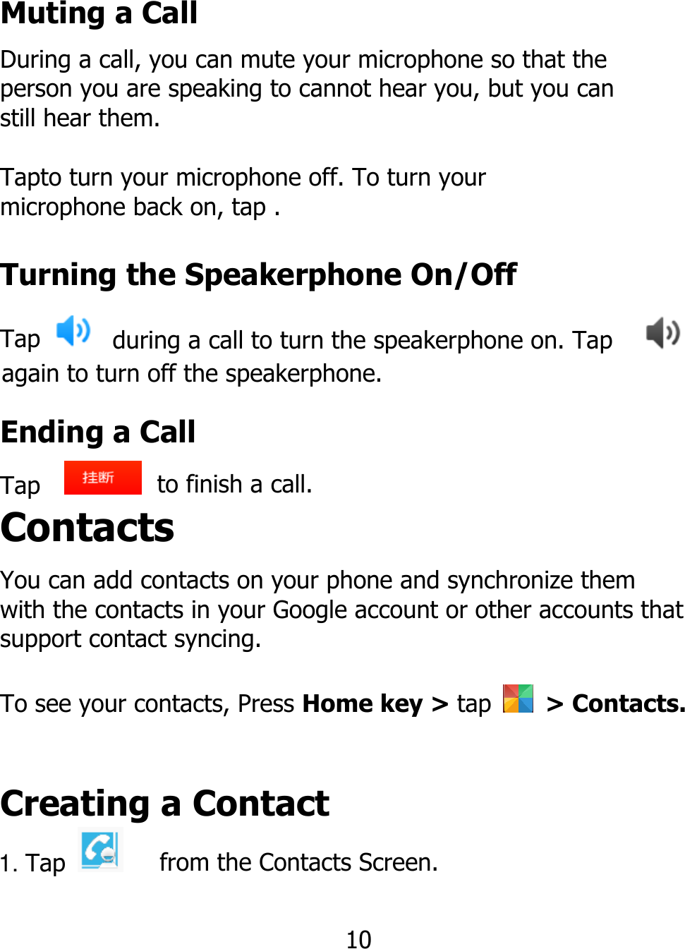 Muting a Call During a call, you can mute your microphone so that the person you are speaking to cannot hear you, but you can still hear them. Tapto turn your microphone off. To turn your microphone back on, tap . Turning the Speakerphone On/Off Tap   during a call to turn the speakerphone on. Tap    again to turn off the speakerphone. Ending a Call Tap    Contacts to finish a call. You can add contacts on your phone and synchronize them with the contacts in your Google account or other accounts that support contact syncing. To see your contacts, Press Home key &gt; tap    &gt; Contacts. Creating a Contact 1. Tap   from the Contacts Screen. 10 