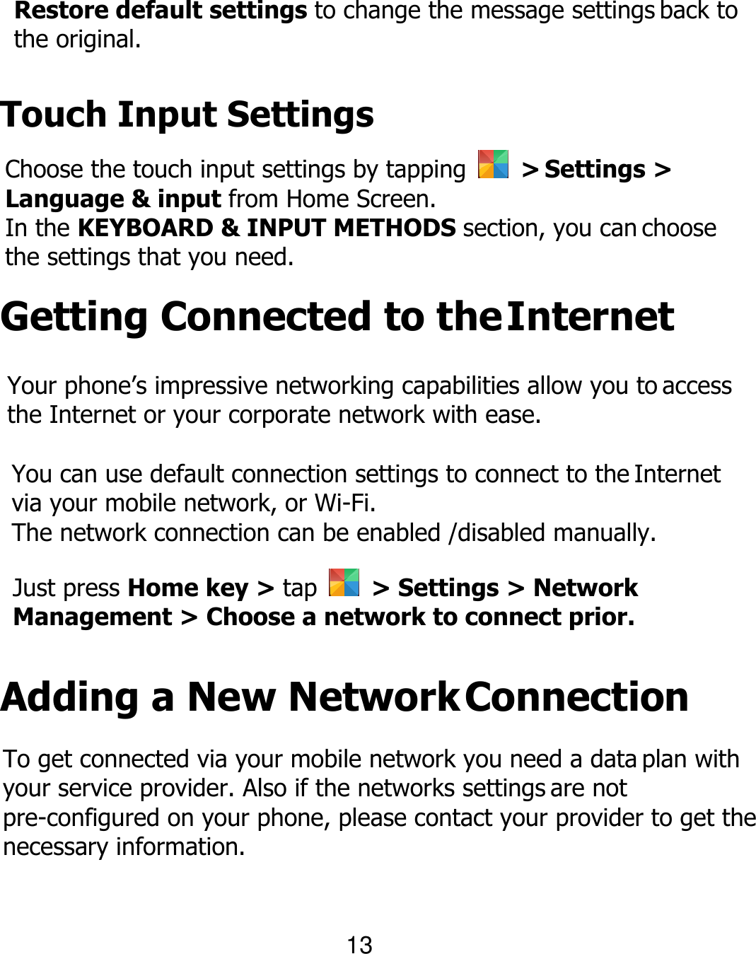Restore default settings to change the message settings back to the original. Touch Input Settings Choose the touch input settings by tapping    &gt; Settings &gt; Language &amp; input from Home Screen. In the KEYBOARD &amp; INPUT METHODS section, you can choose the settings that you need. Getting Connected to the Internet Your phone’s impressive networking capabilities allow you to access the Internet or your corporate network with ease. You can use default connection settings to connect to the Internet via your mobile network, or Wi-Fi. The network connection can be enabled /disabled manually. Just press Home key &gt; tap    &gt; Settings &gt; Network Management &gt; Choose a network to connect prior. Adding a New Network Connection To get connected via your mobile network you need a data plan with your service provider. Also if the networks settings are not pre-configured on your phone, please contact your provider to get the necessary information. 13 