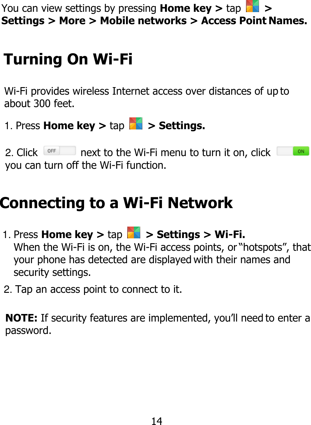 You can view settings by pressing Home key &gt; tap    &gt; Settings &gt; More &gt; Mobile networks &gt; Access Point Names. Turning On Wi-Fi Wi-Fi provides wireless Internet access over distances of up to about 300 feet. 1. Press Home key &gt; tap    &gt; Settings. 2. Click   next to the Wi-Fi menu to turn it on, click   you can turn off the Wi-Fi function. Connecting to a Wi-Fi Network 1. Press Home key &gt; tap    &gt; Settings &gt; Wi-Fi. When the Wi-Fi is on, the Wi-Fi access points, or “hotspots”, that your phone has detected are displayed with their names and security settings. 2. Tap an access point to connect to it. NOTE: If security features are implemented, you’ll need to enter a password. 14 