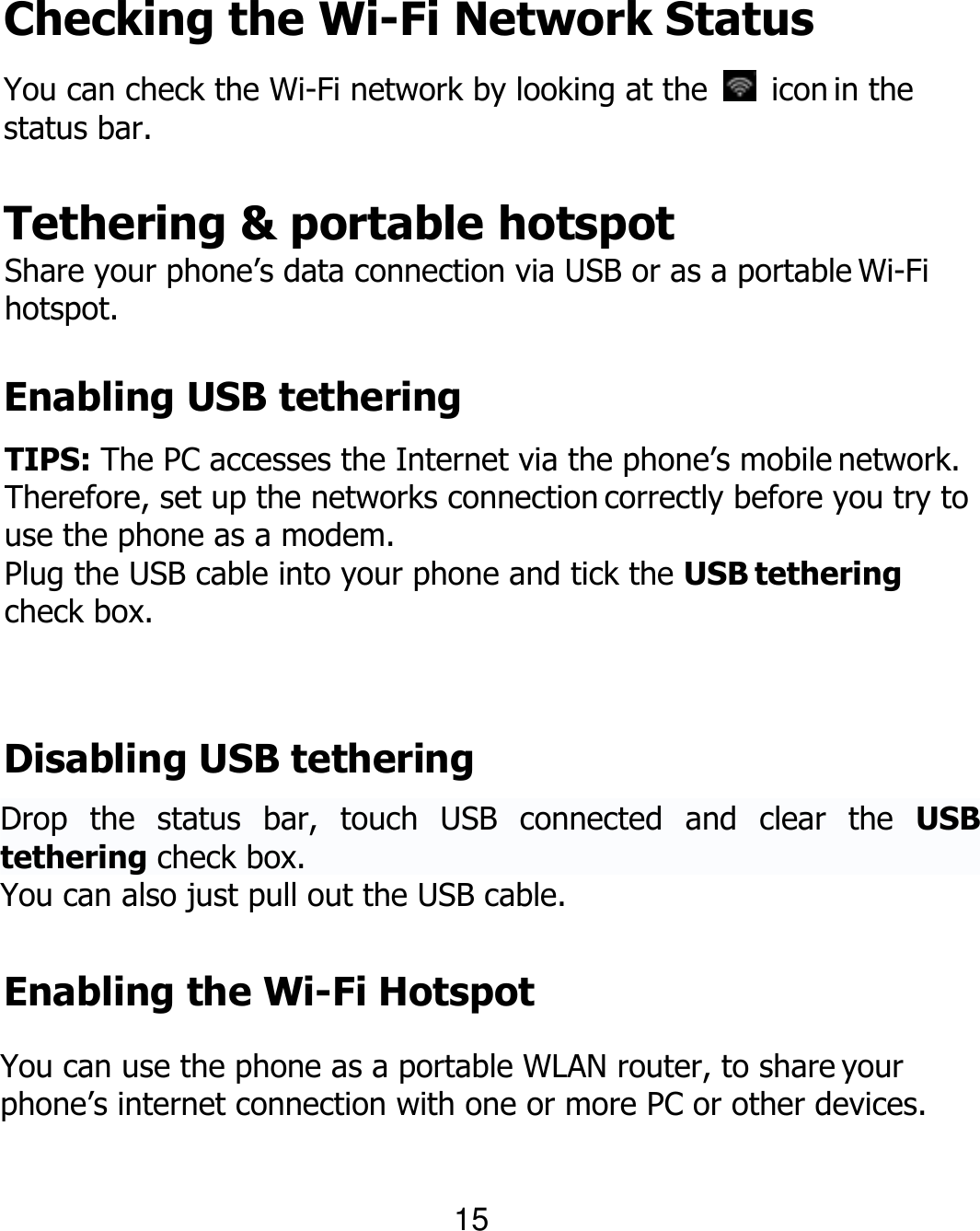 Checking the Wi-Fi Network Status You can check the Wi-Fi network by looking at the    icon in the status bar. Tethering &amp; portable hotspot Share your phone’s data connection via USB or as a portable Wi-Fi hotspot. Enabling USB tethering TIPS: The PC accesses the Internet via the phone’s mobile network. Therefore, set up the networks connection correctly before you try to use the phone as a modem. Plug the USB cable into your phone and tick the USB tethering check box. Disabling USB tethering Drop  the  status  bar,  touch  USB  connected  and  clear  the  USB tethering check box. You can also just pull out the USB cable. Enabling the Wi-Fi Hotspot You can use the phone as a portable WLAN router, to share your phone’s internet connection with one or more PC or other devices. 15 