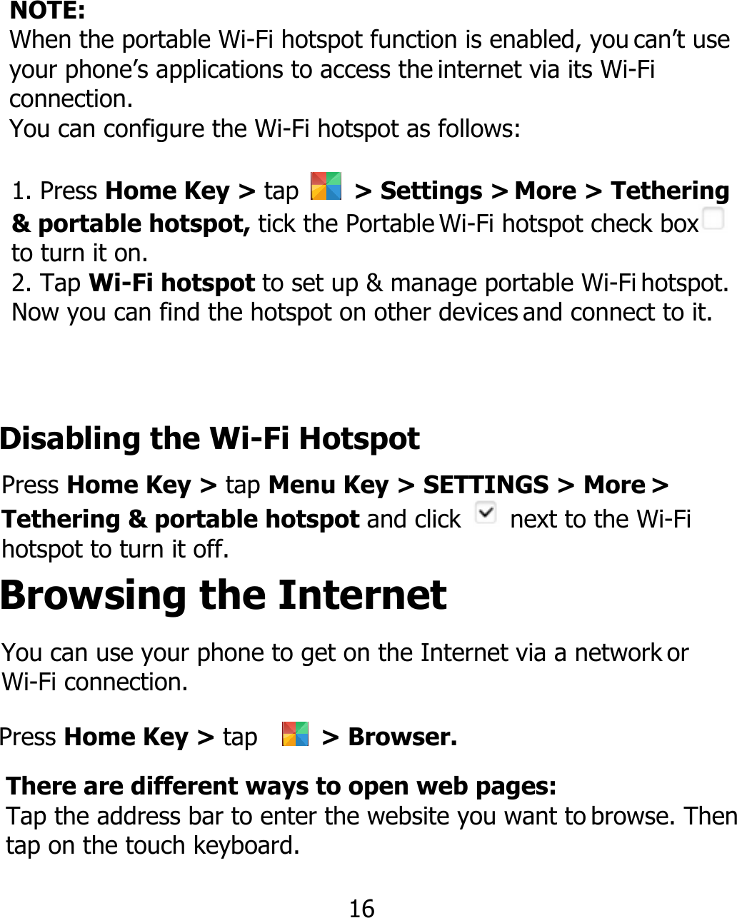 NOTE: When the portable Wi-Fi hotspot function is enabled, you can’t use your phone’s applications to access the internet via its Wi-Fi connection. You can configure the Wi-Fi hotspot as follows: 1. Press Home Key &gt; tap  &gt; Settings &gt; More &gt; Tethering &amp; portable hotspot, tick the Portable Wi-Fi hotspot check box  to turn it on. 2. Tap Wi-Fi hotspot to set up &amp; manage portable Wi-Fi hotspot. Now you can find the hotspot on other devices and connect to it. Disabling the Wi-Fi Hotspot Press Home Key &gt; tap Menu Key &gt; SETTINGS &gt; More &gt; Tethering &amp; portable hotspot and click   next to the Wi-Fi hotspot to turn it off. Browsing the Internet Press Home Key &gt; tap    &gt; Browser. You can use your phone to get on the Internet via a network or Wi-Fi connection. There are different ways to open web pages: Tap the address bar to enter the website you want to browse. Then tap on the touch keyboard. 16 