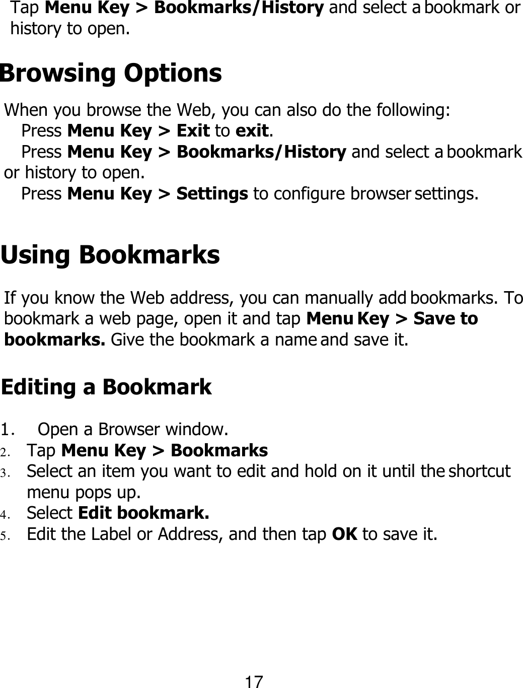 Tap Menu Key &gt; Bookmarks/History and select a bookmark or history to open. Browsing Options When you browse the Web, you can also do the following: Press Menu Key &gt; Exit to exit. Press Menu Key &gt; Bookmarks/History and select a bookmark or history to open. Press Menu Key &gt; Settings to configure browser settings.  Using Bookmarks If you know the Web address, you can manually add bookmarks. To bookmark a web page, open it and tap Menu Key &gt; Save to bookmarks. Give the bookmark a name and save it. Editing a Bookmark 1． Open a Browser window. 2． Tap Menu Key &gt; Bookmarks 3． Select an item you want to edit and hold on it until the shortcut menu pops up. 4． Select Edit bookmark. 5． Edit the Label or Address, and then tap OK to save it. 17 