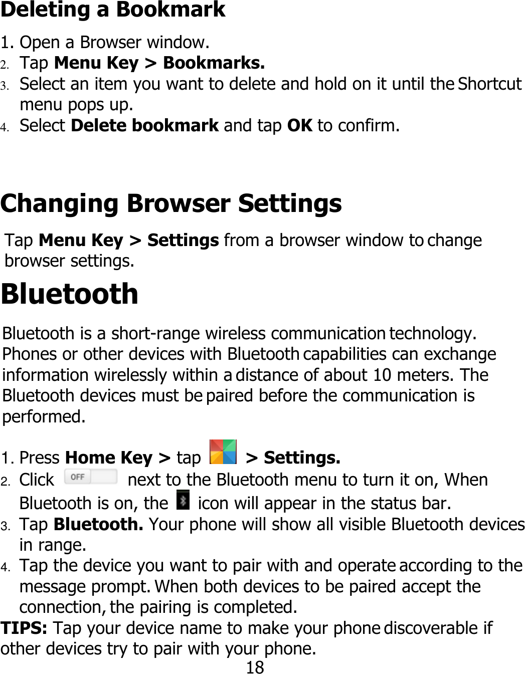 Deleting a Bookmark 1. Open a Browser window. 2. Tap Menu Key &gt; Bookmarks. 3. Select an item you want to delete and hold on it until the Shortcut menu pops up. 4. Select Delete bookmark and tap OK to confirm. Changing Browser Settings Tap Menu Key &gt; Settings from a browser window to change browser settings. Bluetooth Bluetooth is a short-range wireless communication technology. Phones or other devices with Bluetooth capabilities can exchange information wirelessly within a distance of about 10 meters. The Bluetooth devices must be paired before the communication is performed. 1. Press Home Key &gt; tap    &gt; Settings. 2. Click    next to the Bluetooth menu to turn it on, When Bluetooth is on, the    icon will appear in the status bar. 3. Tap Bluetooth. Your phone will show all visible Bluetooth devices in range. 4. Tap the device you want to pair with and operate according to the message prompt. When both devices to be paired accept the connection, the pairing is completed. TIPS: Tap your device name to make your phone discoverable if other devices try to pair with your phone. 18 