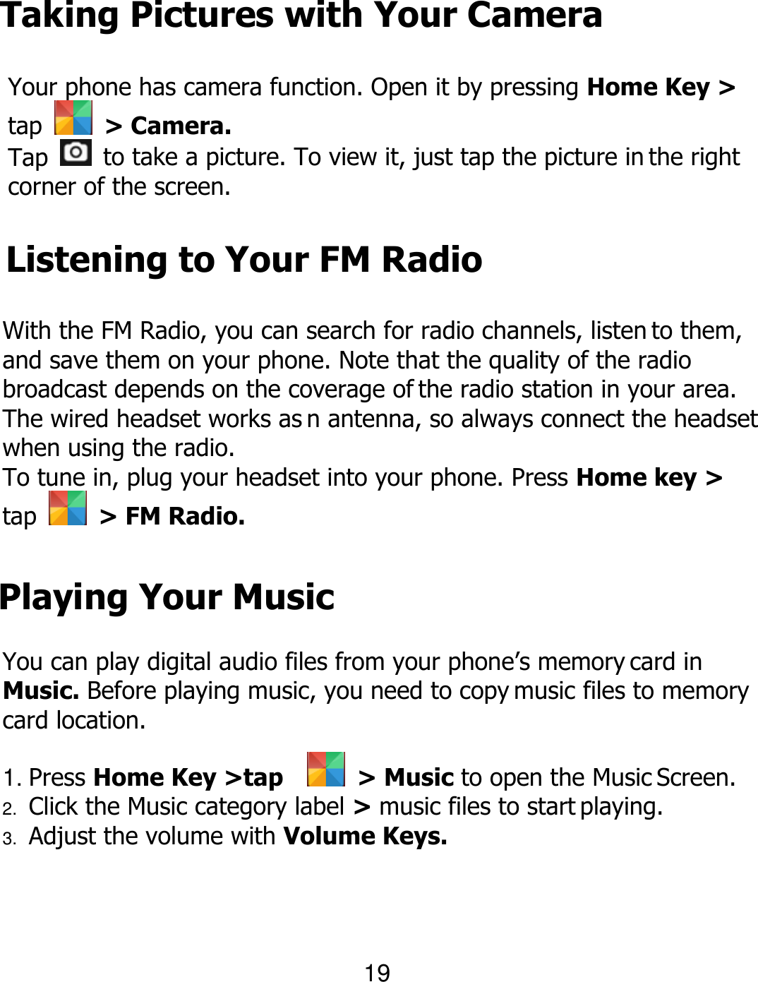 Taking Pictures with Your Camera Your phone has camera function. Open it by pressing Home Key &gt; tap    &gt; Camera. Tap    to take a picture. To view it, just tap the picture in the right corner of the screen. Listening to Your FM Radio With the FM Radio, you can search for radio channels, listen to them, and save them on your phone. Note that the quality of the radio broadcast depends on the coverage of the radio station in your area. The wired headset works as n antenna, so always connect the headset when using the radio. To tune in, plug your headset into your phone. Press Home key &gt; tap    &gt; FM Radio. 19 Playing Your Music You can play digital audio files from your phone’s memory card in Music. Before playing music, you need to copy music files to memory card location. 1. Press Home Key &gt;tap     &gt; Music to open the Music Screen. 2. Click the Music category label &gt; music files to start playing. 3. Adjust the volume with Volume Keys. 
