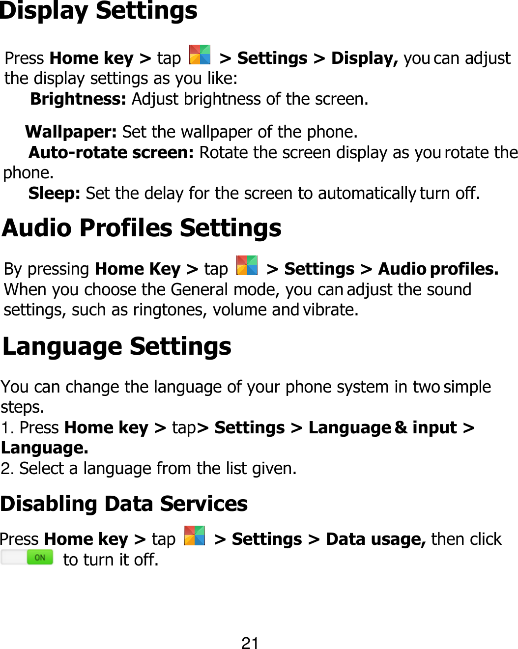 Display Settings Press Home key &gt; tap    &gt; Settings &gt; Display, you can adjust the display settings as you like:  Brightness: Adjust brightness of the screen.  Wallpaper: Set the wallpaper of the phone.   Auto-rotate screen: Rotate the screen display as you rotate the phone.  Sleep: Set the delay for the screen to automatically turn off. 21 Audio Profiles Settings By pressing Home Key &gt; tap    &gt; Settings &gt; Audio profiles. When you choose the General mode, you can adjust the sound settings, such as ringtones, volume and vibrate. Language Settings You can change the language of your phone system in two simple steps. 1. Press Home key &gt; tap&gt; Settings &gt; Language &amp; input &gt; Language. 2. Select a language from the list given. Disabling Data Services Press Home key &gt; tap    &gt; Settings &gt; Data usage, then click   to turn it off. 