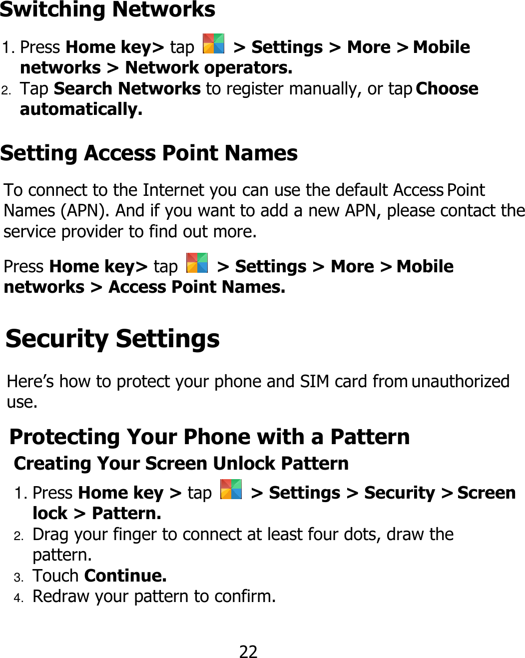 1. Press Home key&gt; tap    &gt; Settings &gt; More &gt; Mobile networks &gt; Network operators. 2. Tap Search Networks to register manually, or tap Choose automatically. 22 Switching Networks Setting Access Point Names To connect to the Internet you can use the default Access Point Names (APN). And if you want to add a new APN, please contact the service provider to find out more. Press Home key&gt; tap    &gt; Settings &gt; More &gt; Mobile networks &gt; Access Point Names. Security Settings Here’s how to protect your phone and SIM card from unauthorized use. Protecting Your Phone with a Pattern Creating Your Screen Unlock Pattern 1. Press Home key &gt; tap    &gt; Settings &gt; Security &gt; Screen lock &gt; Pattern. 2. Drag your finger to connect at least four dots, draw the pattern. 3. Touch Continue. 4. Redraw your pattern to confirm. 