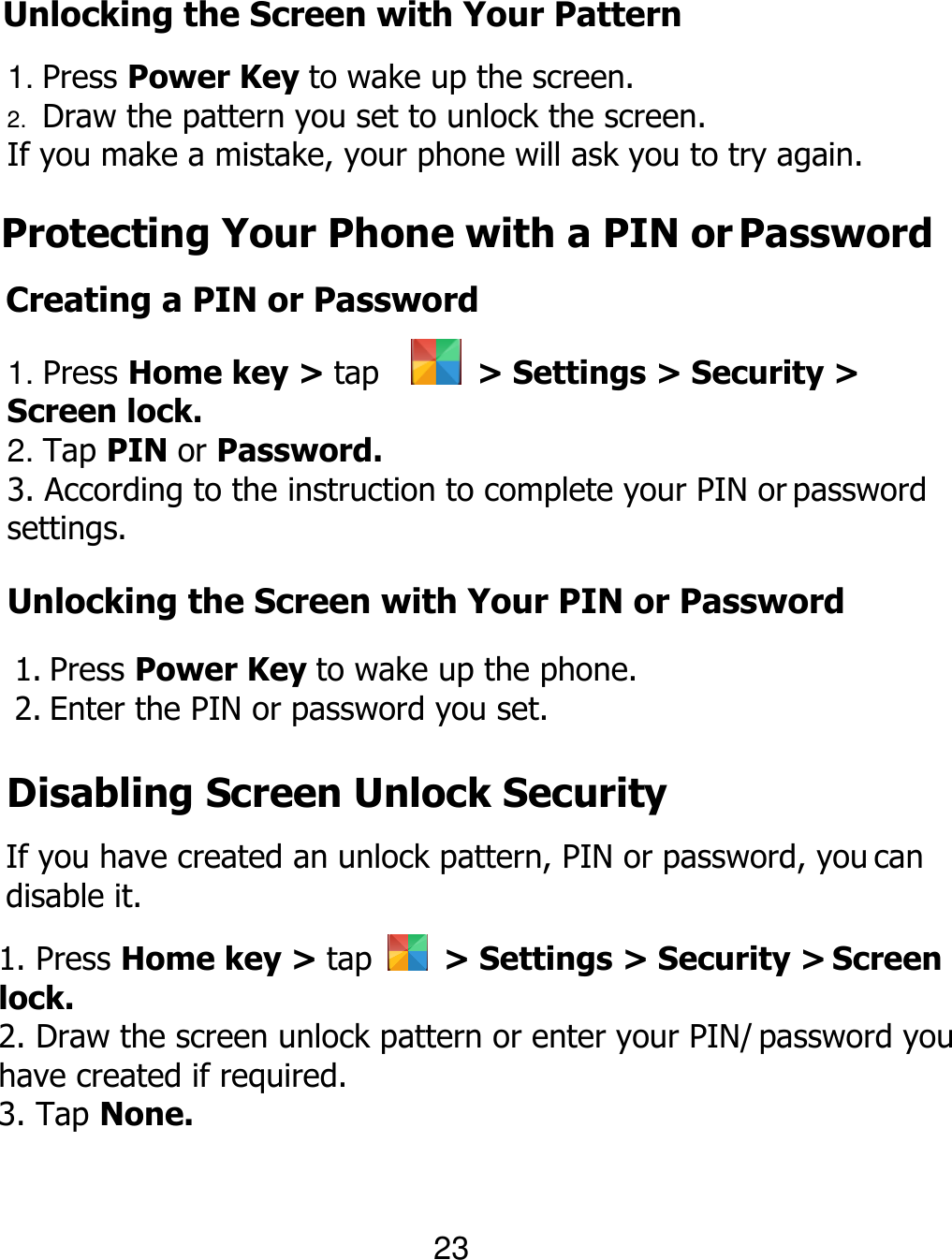  23 Unlocking the Screen with Your Pattern 1. Press Power Key to wake up the screen. 2. Draw the pattern you set to unlock the screen. If you make a mistake, your phone will ask you to try again. Protecting Your Phone with a PIN or Password Creating a PIN or Password 1. Press Home key &gt; tap      &gt; Settings &gt; Security &gt; Screen lock. 2. Tap PIN or Password. 3. According to the instruction to complete your PIN or password settings. Unlocking the Screen with Your PIN or Password 1. Press Power Key to wake up the phone. 2. Enter the PIN or password you set. Disabling Screen Unlock Security If you have created an unlock pattern, PIN or password, you can disable it. 1. Press Home key &gt; tap    &gt; Settings &gt; Security &gt; Screen lock. 2. Draw the screen unlock pattern or enter your PIN/ password you have created if required. 3. Tap None. 