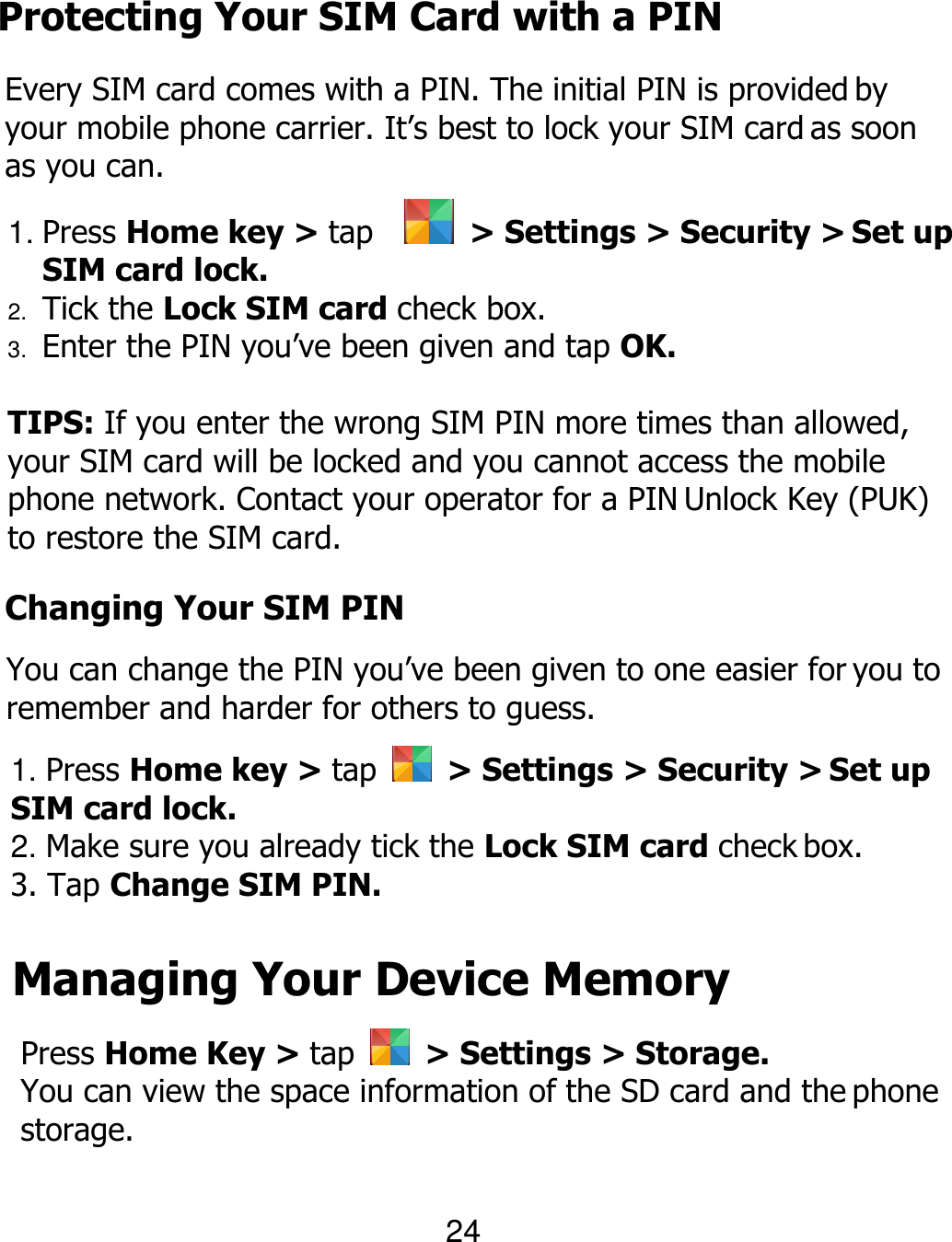 Protecting Your SIM Card with a PIN Every SIM card comes with a PIN. The initial PIN is provided by your mobile phone carrier. It’s best to lock your SIM card as soon as you can. 1. Press Home key &gt; tap    &gt; Settings &gt; Security &gt; Set up SIM card lock. 2. Tick the Lock SIM card check box. 3. Enter the PIN you’ve been given and tap OK.  TIPS: If you enter the wrong SIM PIN more times than allowed, your SIM card will be locked and you cannot access the mobile phone network. Contact your operator for a PIN Unlock Key (PUK) to restore the SIM card. 24 Changing Your SIM PIN You can change the PIN you’ve been given to one easier for you to remember and harder for others to guess. 1. Press Home key &gt; tap    &gt; Settings &gt; Security &gt; Set up SIM card lock. 2. Make sure you already tick the Lock SIM card check box. 3. Tap Change SIM PIN. Managing Your Device Memory Press Home Key &gt; tap    &gt; Settings &gt; Storage. You can view the space information of the SD card and the phone storage. 