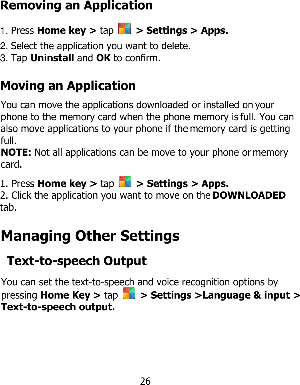 Removing an Application 1. Press Home key &gt; tap    &gt; Settings &gt; Apps. 2. Select the application you want to delete. 3. Tap Uninstall and OK to confirm. Moving an Application You can move the applications downloaded or installed on your phone to the memory card when the phone memory is full. You can also move applications to your phone if the memory card is getting full. NOTE: Not all applications can be move to your phone or memory card. 1. Press Home key &gt; tap    &gt; Settings &gt; Apps. 2. Click the application you want to move on the DOWNLOADED tab. Managing Other Settings Text-to-speech Output You can set the text-to-speech and voice recognition options by pressing Home Key &gt; tap    &gt; Settings &gt;Language &amp; input &gt; Text-to-speech output. 26 
