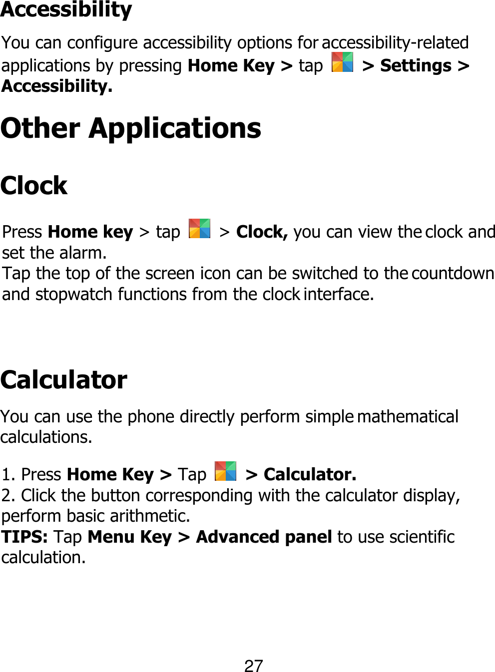  Accessibility You can configure accessibility options for accessibility-related applications by pressing Home Key &gt; tap    &gt; Settings &gt; Accessibility. Other Applications Clock Press Home key &gt; tap    &gt; Clock, you can view the clock and set the alarm. Tap the top of the screen icon can be switched to the countdown and stopwatch functions from the clock interface. Calculator You can use the phone directly perform simple mathematical calculations. 1. Press Home Key &gt; Tap    &gt; Calculator. 2. Click the button corresponding with the calculator display, perform basic arithmetic. TIPS: Tap Menu Key &gt; Advanced panel to use scientific calculation. 27 