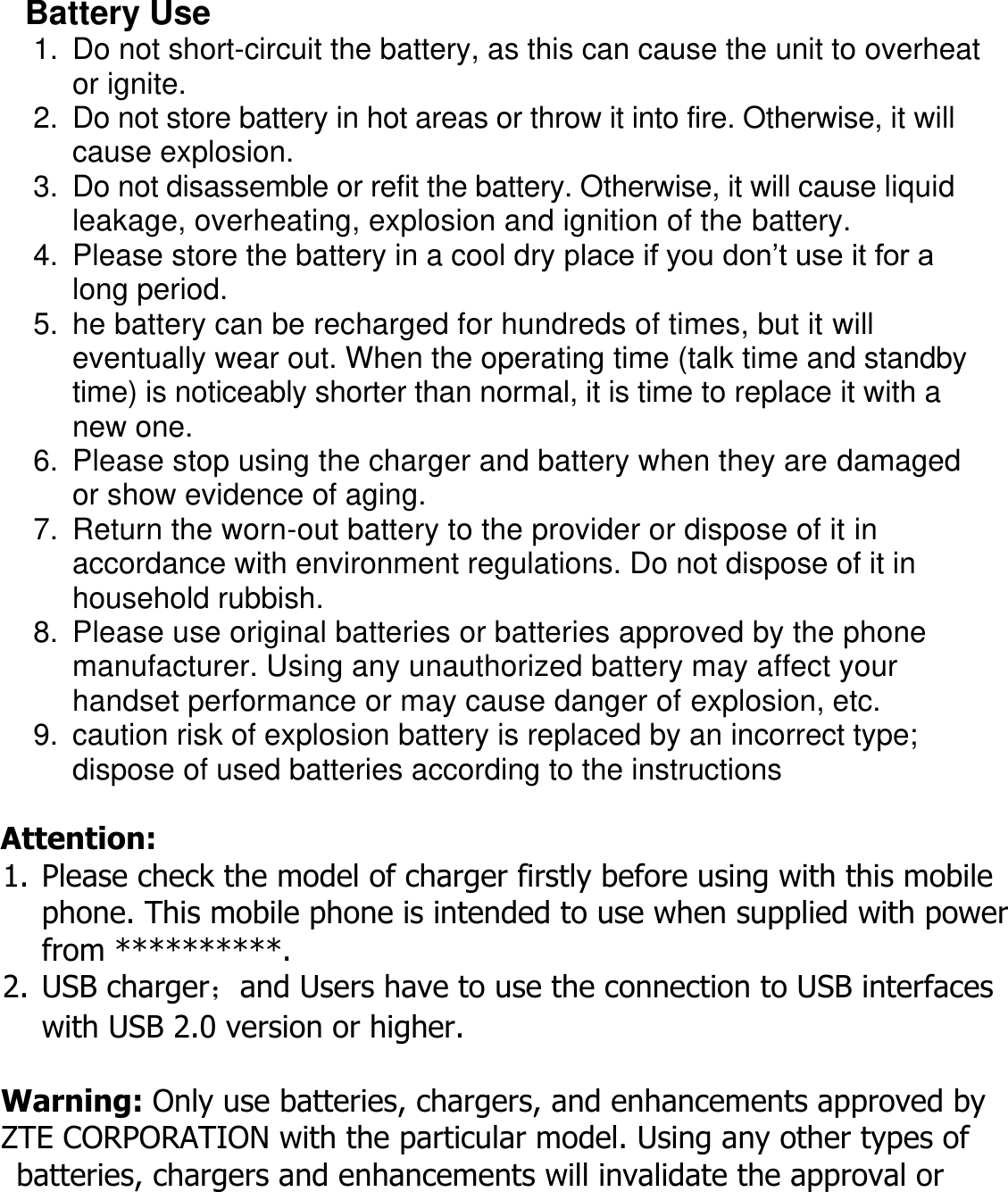               Battery Use 1.  Do not short-circuit the battery, as this can cause the unit to overheat   or ignite. 2.  Do not store battery in hot areas or throw it into fire. Otherwise, it will   cause explosion. 3.  Do not disassemble or refit the battery. Otherwise, it will cause liquid leakage, overheating, explosion and ignition of the battery. 4.  Please store the battery in a cool dry place if you don’t use it for a   long period. 5.  he battery can be recharged for hundreds of times, but it will   eventually wear out. When the operating time (talk time and standby   time) is noticeably shorter than normal, it is time to replace it with a   new one. 6.  Please stop using the charger and battery when they are damaged   or show evidence of aging.   7.  Return the worn-out battery to the provider or dispose of it in   accordance with environment regulations. Do not dispose of it in household rubbish. 8.  Please use original batteries or batteries approved by the phone manufacturer. Using any unauthorized battery may affect your   handset performance or may cause danger of explosion, etc. 9.  caution risk of explosion battery is replaced by an incorrect type;  dispose of used batteries according to the instructions          Attention:   1. Please check the model of charger firstly before using with this mobile phone. This mobile phone is intended to use when supplied with power from **********. 2. USB charger；and Users have to use the connection to USB interfaces   with USB 2.0 version or higher.  Warning: Only use batteries, chargers, and enhancements approved by   ZTE CORPORATION with the particular model. Using any other types of batteries, chargers and enhancements will invalidate the approval or 