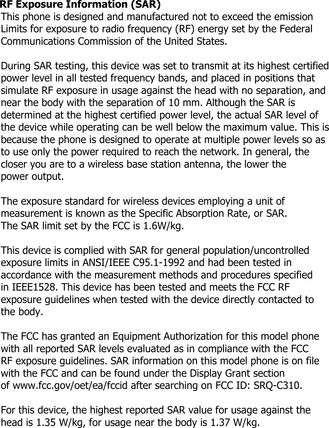  RF Exposure Information (SAR) This phone is designed and manufactured not to exceed the emission   Limits for exposure to radio frequency (RF) energy set by the Federal Communications Commission of the United States.    During SAR testing, this device was set to transmit at its highest certified power level in all tested frequency bands, and placed in positions that simulate RF exposure in usage against the head with no separation, and near the body with the separation of 10 mm. Although the SAR is determined at the highest certified power level, the actual SAR level of   the device while operating can be well below the maximum value. This is because the phone is designed to operate at multiple power levels so as   to use only the power required to reach the network. In general, the   closer you are to a wireless base station antenna, the lower the   power output.  The exposure standard for wireless devices employing a unit of measurement is known as the Specific Absorption Rate, or SAR.  The SAR limit set by the FCC is 1.6W/kg.   This device is complied with SAR for general population/uncontrolled exposure limits in ANSI/IEEE C95.1-1992 and had been tested in   accordance with the measurement methods and procedures specified   in IEEE1528. This device has been tested and meets the FCC RF   exposure guidelines when tested with the device directly contacted to   the body.    The FCC has granted an Equipment Authorization for this model phone   with all reported SAR levels evaluated as in compliance with the FCC   RF exposure guidelines. SAR information on this model phone is on file   with the FCC and can be found under the Display Grant section   of www.fcc.gov/oet/ea/fccid after searching on FCC ID: SRQ-C310.  For this device, the highest reported SAR value for usage against the   head is 1.35 W/kg, for usage near the body is 1.37 W/kg. 
