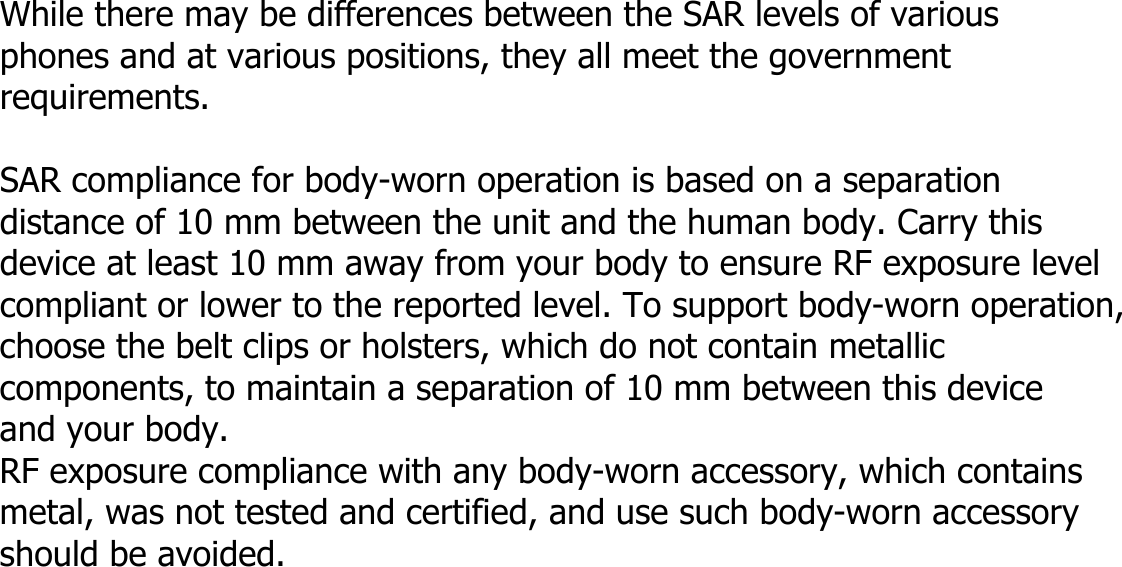  While there may be differences between the SAR levels of various   phones and at various positions, they all meet the government requirements.  SAR compliance for body-worn operation is based on a separation   distance of 10 mm between the unit and the human body. Carry this   device at least 10 mm away from your body to ensure RF exposure level compliant or lower to the reported level. To support body-worn operation, choose the belt clips or holsters, which do not contain metallic   components, to maintain a separation of 10 mm between this device  and your body.   RF exposure compliance with any body-worn accessory, which contains metal, was not tested and certified, and use such body-worn accessory should be avoided.         