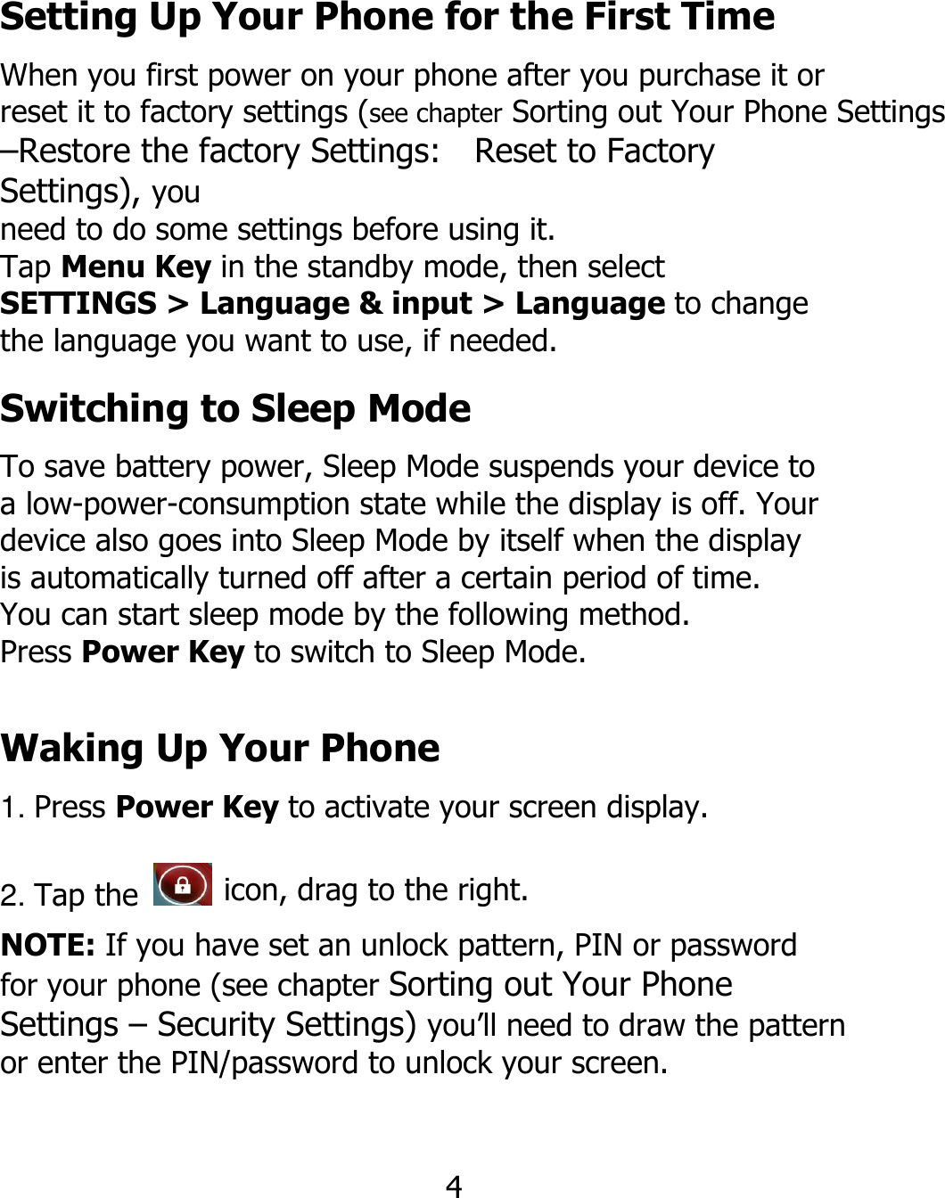 Setting Up Your Phone for the First Time When you first power on your phone after you purchase it or reset it to factory settings (see chapter Sorting out Your Phone Settings –Restore the factory Settings:    Reset to Factory   Settings), you need to do some settings before using it. Tap Menu Key in the standby mode, then select SETTINGS &gt; Language &amp; input &gt; Language to change the language you want to use, if needed. Switching to Sleep Mode To save battery power, Sleep Mode suspends your device to a low-power-consumption state while the display is off. Your device also goes into Sleep Mode by itself when the display is automatically turned off after a certain period of time. You can start sleep mode by the following method. Press Power Key to switch to Sleep Mode. Waking Up Your Phone 1. Press Power Key to activate your screen display. 2. Tap the   icon, drag to the right. NOTE: If you have set an unlock pattern, PIN or password for your phone (see chapter Sorting out Your Phone Settings – Security Settings) you’ll need to draw the pattern or enter the PIN/password to unlock your screen. 4 