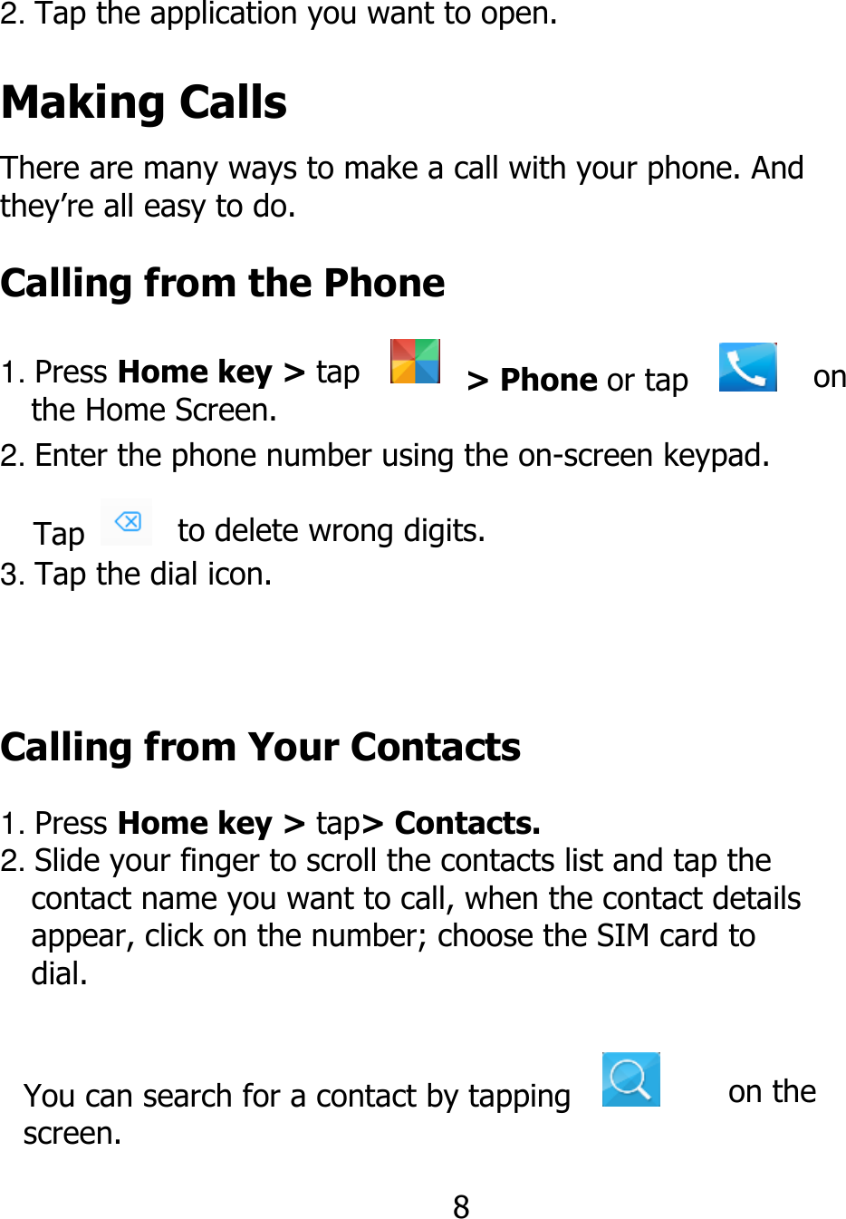 2. Tap the application you want to open. Making Calls There are many ways to make a call with your phone. And they’re all easy to do. Calling from the Phone 1. Press Home key &gt; tap      the Home Screen. Tap   &gt; Phone or tap    on 2. Enter the phone number using the on-screen keypad. to delete wrong digits.  3. Tap the dial icon. Calling from Your Contacts 1. Press Home key &gt; tap&gt; Contacts. 2. Slide your finger to scroll the contacts list and tap the   contact name you want to call, when the contact details   appear, click on the number; choose the SIM card to   dial. You can search for a contact by tapping    screen. 8 on the 