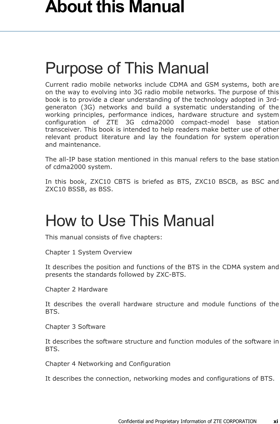  Confidential and Proprietary Information of ZTE CORPORATION xi About this Manual  Purpose of This Manual Current radio mobile networks include CDMA and GSM systems, both are on the way to evolving into 3G radio mobile networks. The purpose of this book is to provide a clear understanding of the technology adopted in 3rd-generaton (3G) networks and build a systematic understanding of the working principles, performance indices, hardware structure and system configuration of ZTE 3G cdma2000 compact-model base station transceiver. This book is intended to help readers make better use of other relevant product literature and lay the foundation for system operation and maintenance.  The all-IP base station mentioned in this manual refers to the base station of cdma2000 system.  In this book, ZXC10 CBTS is briefed as BTS, ZXC10 BSCB, as BSC and ZXC10 BSSB, as BSS. How to Use This Manual This manual consists of five chapters: Chapter 1 System Overview It describes the position and functions of the BTS in the CDMA system and presents the standards followed by ZXC-BTS. Chapter 2 Hardware It describes the overall hardware structure and module functions of the BTS. Chapter 3 Software It describes the software structure and function modules of the software in BTS.  Chapter 4 Networking and Configuration It describes the connection, networking modes and configurations of BTS.  