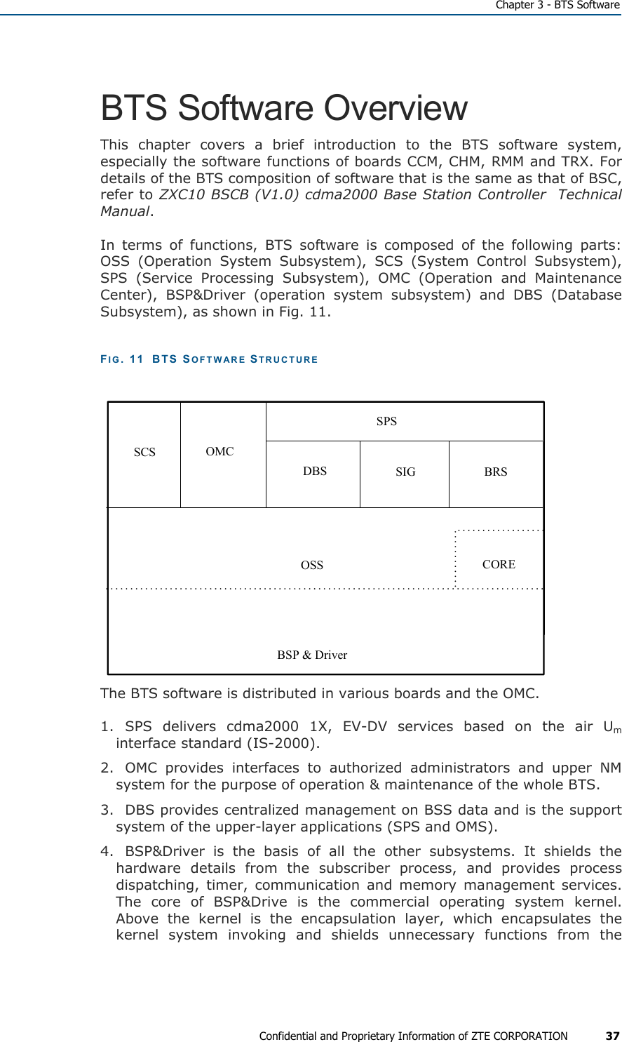   Chapter 3 - BTS Software Confidential and Proprietary Information of ZTE CORPORATION 37 BTS Software Overview This chapter covers a brief introduction to the BTS software system, especially the software functions of boards CCM, CHM, RMM and TRX. For details of the BTS composition of software that is the same as that of BSC, refer to ZXC10 BSCB (V1.0) cdma2000 Base Station Controller  Technical Manual. In terms of functions, BTS software is composed of the following parts: OSS (Operation System Subsystem), SCS (System Control Subsystem), SPS (Service Processing Subsystem), OMC (Operation and Maintenance Center), BSP&amp;Driver (operation system subsystem) and DBS (Database Subsystem), as shown in Fig. 11. FIG. 11  BTS SOFTWARE STRUCTURE  SCS OMCDBS SIG BRSSPSOSS COREBSP &amp; Driver The BTS software is distributed in various boards and the OMC.  1. SPS delivers cdma2000 1X, EV-DV services based on the air Um interface standard (IS-2000). 2.  OMC provides interfaces to authorized administrators and upper NM system for the purpose of operation &amp; maintenance of the whole BTS. 3.  DBS provides centralized management on BSS data and is the support system of the upper-layer applications (SPS and OMS). 4.  BSP&amp;Driver is the basis of all the other subsystems. It shields the hardware details from the subscriber process, and provides process dispatching, timer, communication and memory management services. The core of BSP&amp;Drive is the commercial operating system kernel. Above the kernel is the encapsulation layer, which encapsulates the kernel system invoking and shields unnecessary functions from the 