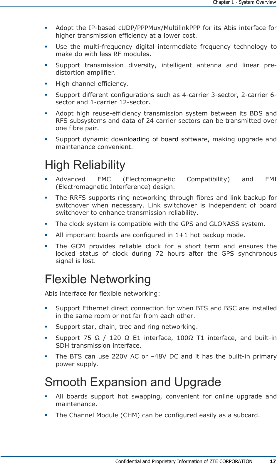   Chapter 1 - System Overview Confidential and Proprietary Information of ZTE CORPORATION 17   Adopt the IP-based cUDP/PPPMux/MultilinkPPP for its Abis interface for higher transmission efficiency at a lower cost.   Use the multi-frequency digital intermediate frequency technology to make do with less RF modules.   Support transmission diversity, intelligent antenna and linear pre-distortion amplifier.    High channel efficiency.    Support different configurations such as 4-carrier 3-sector, 2-carrier 6-sector and 1-carrier 12-sector.    Adopt high reuse-efficiency transmission system between its BDS and RFS subsystems and data of 24 carrier sectors can be transmitted over one fibre pair.    Support dynamic downloading of board software, making upgrade and maintenance convenient. High Reliability   Advanced EMC (Electromagnetic Compatibility) and EMI (Electromagnetic Interference) design.    The RRFS supports ring networking through fibres and link backup for switchover when necessary. Link switchover is independent of board switchover to enhance transmission reliability.    The clock system is compatible with the GPS and GLONASS system.   All important boards are configured in 1+1 hot backup mode.   The GCM provides reliable clock for a short term and ensures the locked status of clock during 72 hours after the GPS synchronous signal is lost. Flexible Networking Abis interface for flexible networking:   Support Ethernet direct connection for when BTS and BSC are installed in the same room or not far from each other.    Support star, chain, tree and ring networking.   Support 75 Ω / 120 Ω E1 interface, 100Ω T1 interface, and built-in SDH transmission interface.   The BTS can use 220V AC or –48V DC and it has the built-in primary power supply. Smooth Expansion and Upgrade   All boards support hot swapping, convenient for online upgrade and maintenance.   The Channel Module (CHM) can be configured easily as a subcard.  