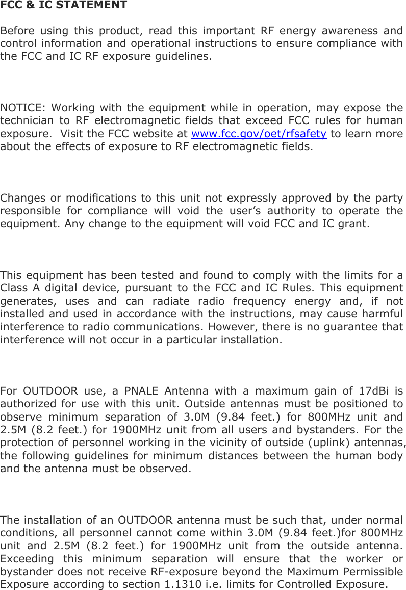   FCC &amp; IC STATEMENT Before using this product, read this important RF energy awareness and control information and operational instructions to ensure compliance with the FCC and IC RF exposure guidelines.  NOTICE: Working with the equipment while in operation, may expose the technician to RF electromagnetic fields that exceed FCC rules for human exposure.  Visit the FCC website at www.fcc.gov/oet/rfsafety to learn more about the effects of exposure to RF electromagnetic fields.  Changes or modifications to this unit not expressly approved by the party responsible for compliance will void the user’s authority to operate the equipment. Any change to the equipment will void FCC and IC grant.  This equipment has been tested and found to comply with the limits for a Class A digital device, pursuant to the FCC and IC Rules. This equipment generates, uses and can radiate radio frequency energy and, if not installed and used in accordance with the instructions, may cause harmful interference to radio communications. However, there is no guarantee that interference will not occur in a particular installation.   For OUTDOOR use, a PNALE Antenna with a maximum gain of 17dBi is authorized for use with this unit. Outside antennas must be positioned to observe minimum separation of 3.0M (9.84 feet.) for 800MHz unit and 2.5M (8.2 feet.) for 1900MHz unit from all users and bystanders. For the protection of personnel working in the vicinity of outside (uplink) antennas, the following guidelines for minimum distances between the human body and the antenna must be observed.  The installation of an OUTDOOR antenna must be such that, under normal conditions, all personnel cannot come within 3.0M (9.84 feet.)for 800MHz unit and 2.5M (8.2 feet.) for 1900MHz unit from the outside antenna. Exceeding this minimum separation will ensure that the worker or bystander does not receive RF-exposure beyond the Maximum Permissible Exposure according to section 1.1310 i.e. limits for Controlled Exposure. 