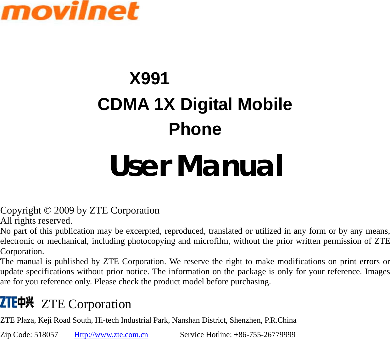   X991 CDMA 1X Digital Mobile Phone               User Manual  Copyright © 2009 by ZTE Corporation All rights reserved. No part of this publication may be excerpted, reproduced, translated or utilized in any form or by any means, electronic or mechanical, including photocopying and microfilm, without the prior written permission of ZTE Corporation. The manual is published by ZTE Corporation. We reserve the right to make modifications on print errors or update specifications without prior notice. The information on the package is only for your reference. Images are for you reference only. Please check the product model before purchasing.      ZTE Corporation ZTE Plaza, Keji Road South, Hi-tech Industrial Park, Nanshan District, Shenzhen, P.R.China Zip Code: 518057    Http://www.zte.com.cn        Service Hotline: +86-755-26779999 