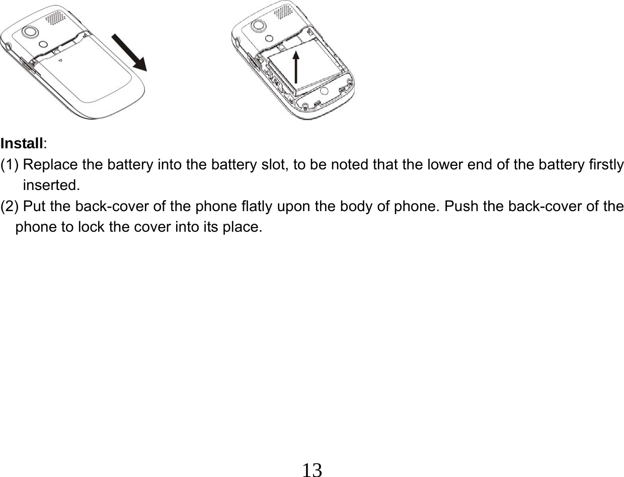  13           Install:  (1) Replace the battery into the battery slot, to be noted that the lower end of the battery firstly inserted.  (2) Put the back-cover of the phone flatly upon the body of phone. Push the back-cover of the phone to lock the cover into its place.                   