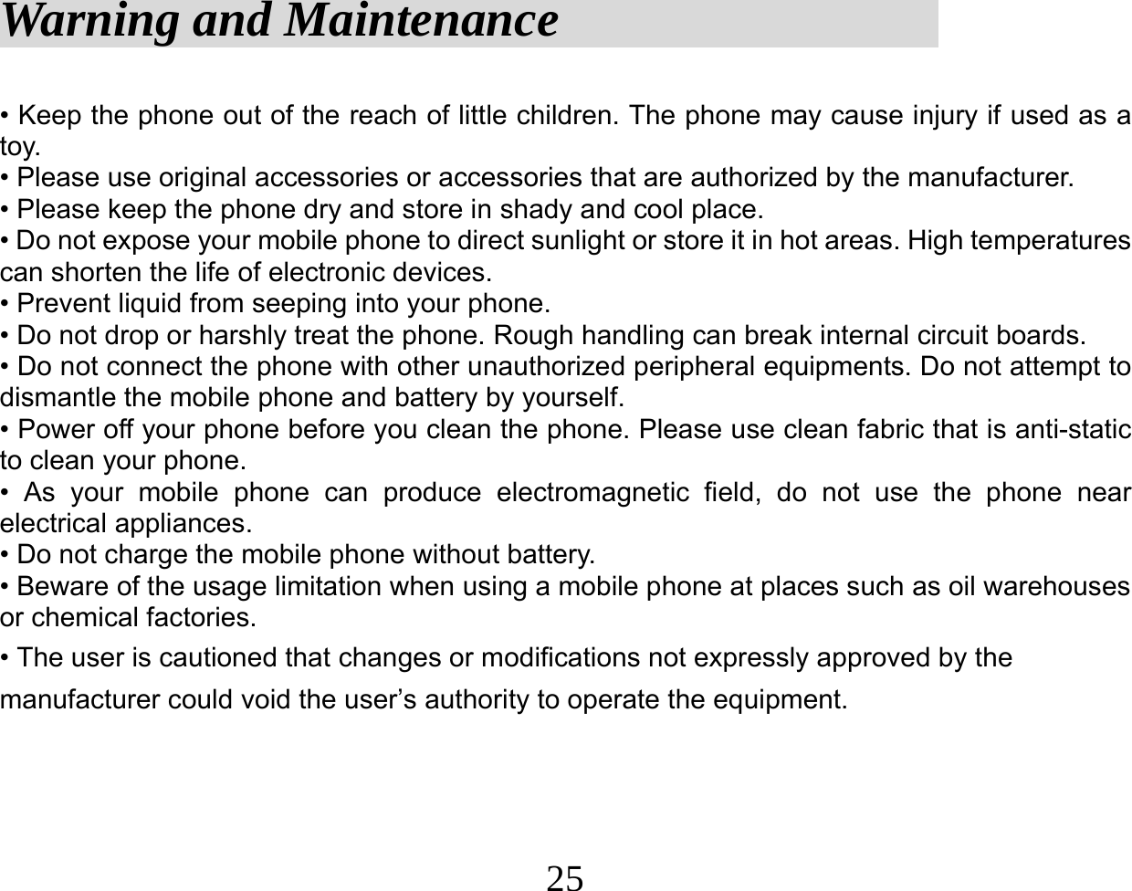  25Warning and Maintenance                   • Keep the phone out of the reach of little children. The phone may cause injury if used as a toy. • Please use original accessories or accessories that are authorized by the manufacturer. • Please keep the phone dry and store in shady and cool place. • Do not expose your mobile phone to direct sunlight or store it in hot areas. High temperatures can shorten the life of electronic devices. • Prevent liquid from seeping into your phone. • Do not drop or harshly treat the phone. Rough handling can break internal circuit boards. • Do not connect the phone with other unauthorized peripheral equipments. Do not attempt to dismantle the mobile phone and battery by yourself. • Power off your phone before you clean the phone. Please use clean fabric that is anti-static to clean your phone. • As your mobile phone can produce electromagnetic field, do not use the phone near electrical appliances. • Do not charge the mobile phone without battery. • Beware of the usage limitation when using a mobile phone at places such as oil warehouses or chemical factories. • The user is cautioned that changes or modifications not expressly approved by the manufacturer could void the user’s authority to operate the equipment. 