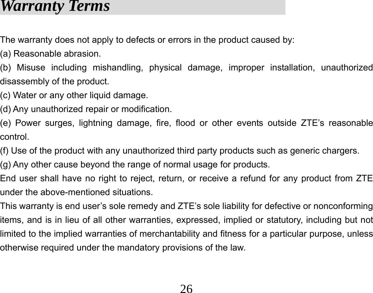  26Warranty Terms                      The warranty does not apply to defects or errors in the product caused by: (a) Reasonable abrasion. (b) Misuse including mishandling, physical damage, improper installation, unauthorized disassembly of the product. (c) Water or any other liquid damage. (d) Any unauthorized repair or modification. (e) Power surges, lightning damage, fire, flood or other events outside ZTE’s reasonable control. (f) Use of the product with any unauthorized third party products such as generic chargers. (g) Any other cause beyond the range of normal usage for products.   End user shall have no right to reject, return, or receive a refund for any product from ZTE under the above-mentioned situations. This warranty is end user’s sole remedy and ZTE’s sole liability for defective or nonconforming items, and is in lieu of all other warranties, expressed, implied or statutory, including but not limited to the implied warranties of merchantability and fitness for a particular purpose, unless otherwise required under the mandatory provisions of the law.   