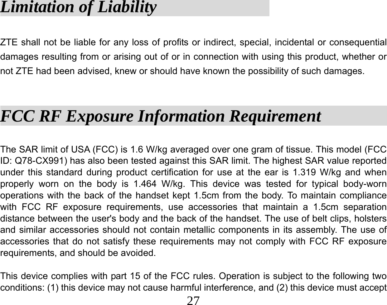  27Limitation of Liability              ZTE shall not be liable for any loss of profits or indirect, special, incidental or consequential damages resulting from or arising out of or in connection with using this product, whether or not ZTE had been advised, knew or should have known the possibility of such damages.  FCC RF Exposure Information Requirement             The SAR limit of USA (FCC) is 1.6 W/kg averaged over one gram of tissue. This model (FCC ID: Q78-CX991) has also been tested against this SAR limit. The highest SAR value reported under this standard during product certification for use at the ear is 1.319 W/kg and when properly worn on the body is 1.464 W/kg. This device was tested for typical body-worn operations with the back of the handset kept 1.5cm from the body. To maintain compliance with FCC RF exposure requirements, use accessories that maintain a 1.5cm separation distance between the user&apos;s body and the back of the handset. The use of belt clips, holsters and similar accessories should not contain metallic components in its assembly. The use of accessories that do not satisfy these requirements may not comply with FCC RF exposure requirements, and should be avoided.  This device complies with part 15 of the FCC rules. Operation is subject to the following two conditions: (1) this device may not cause harmful interference, and (2) this device must accept 