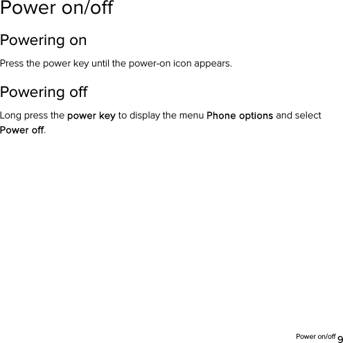  Power on/off 9 Power on/off   Powering on   Press the power key until the power-on icon appears. Powering off   Long press the power key to display the menu Phone options and select Power off.  