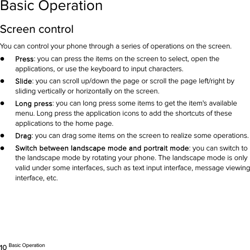  10 Basic Operation Basic Operation Screen control You can control your phone through a series of operations on the screen.   z Press: you can press the items on the screen to select, open the applications, or use the keyboard to input characters. z Slide: you can scroll up/down the page or scroll the page left/right by sliding vertically or horizontally on the screen.   z Long press: you can long press some items to get the item&apos;s available menu. Long press the application icons to add the shortcuts of these applications to the home page.   z Drag: you can drag some items on the screen to realize some operations. z Switch between landscape mode and portrait mode: you can switch to the landscape mode by rotating your phone. The landscape mode is only valid under some interfaces, such as text input interface, message viewing interface, etc.   