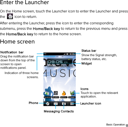  Basic Operation 11 Enter the Launcher On the Home screen, touch the Launcher icon to enter the Launcher and press the    icon to return. After entering the Launcher, press the icon to enter the corresponding submenu, press the Home/Back key to return to the previous menu and press the Home/Back key to return to the home screen. Home screen            Indication of three home screens. Messaging Contacts Launcher icon PhoneWidgetNotification bar Drag the notification bar down from the top of the screen to open notifications panel. Status bar Show the Signal strength, battery status, etc. Icons Touch to open the relevant application. 