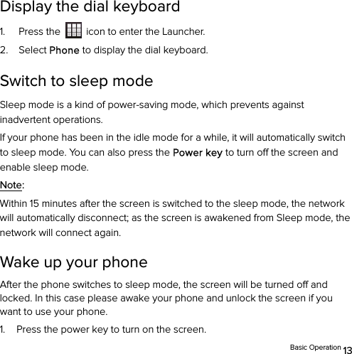  Basic Operation 13 Display the dial keyboard   1. Press the    icon to enter the Launcher. 2. Select Phone to display the dial keyboard. Switch to sleep mode Sleep mode is a kind of power-saving mode, which prevents against inadvertent operations. If your phone has been in the idle mode for a while, it will automatically switch to sleep mode. You can also press the Power key to turn off the screen and enable sleep mode. Note:  Within 15 minutes after the screen is switched to the sleep mode, the network will automatically disconnect; as the screen is awakened from Sleep mode, the network will connect again. Wake up your phone After the phone switches to sleep mode, the screen will be turned off and locked. In this case please awake your phone and unlock the screen if you want to use your phone. 1. Press the power key to turn on the screen. 