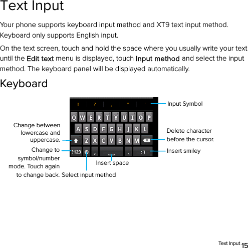  Tex t  I n p ut  15 Text Input Your phone supports keyboard input method and XT9 text input method. Keyboard only supports English input.   On the text screen, touch and hold the space where you usually write your text until the Edit text menu is displayed, touch Input method and select the input method. The keyboard panel will be displayed automatically. Keyboard           Change between lowercase and uppercase. Insert spaceInsert smiley Change to symbol/number mode. Touch again to change back.Input SymbolSelect input method Delete character before the cursor. 