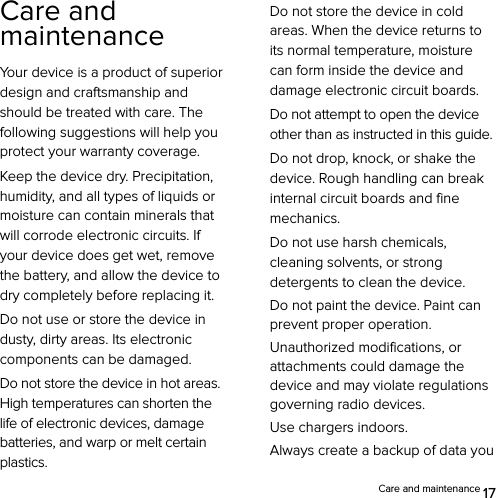  Care and maintenance 17 Care and maintenance Your device is a product of superior design and craftsmanship and should be treated with care. The following suggestions will help you protect your warranty coverage. Keep the device dry. Precipitation, humidity, and all types of liquids or moisture can contain minerals that will corrode electronic circuits. If your device does get wet, remove the battery, and allow the device to dry completely before replacing it. Do not use or store the device in dusty, dirty areas. Its electronic components can be damaged. Do not store the device in hot areas. High temperatures can shorten the life of electronic devices, damage batteries, and warp or melt certain plastics. Do not store the device in cold areas. When the device returns to its normal temperature, moisture can form inside the device and damage electronic circuit boards. Do not attempt to open the device other than as instructed in this guide. Do not drop, knock, or shake the device. Rough handling can break internal circuit boards and fine mechanics. Do not use harsh chemicals, cleaning solvents, or strong detergents to clean the device. Do not paint the device. Paint can prevent proper operation. Unauthorized modifications, or attachments could damage the device and may violate regulations governing radio devices. Use chargers indoors. Always create a backup of data you 
