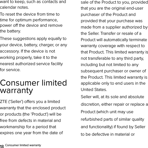  18 Consumer limited warranty want to keep, such as contacts and calendar notes. To reset the device from time to time for optimum performance, power off the device and remove the battery. These suggestions apply equally to your device, battery, charger, or any accessory. If the device is not working properly, take it to the nearest authorized service facility for service. Consumer limited warranty ZTE (‘Seller’) offers you a limited warranty that the enclosed product or products (the ‘Product’) will be free from defects in material and workmanship for a period that expires one year from the date of sale of the Product to you, provided that you are the original end-user purchaser of the Product and provided that your purchase was made from a supplier authorized by the Seller. Transfer or resale of a Product will automatically terminate warranty coverage with respect to that Product. This limited warranty is not transferable to any third party, including but not limited to any subsequent purchaser or owner of the Product. This limited warranty is applicable only to end users in the United States. Seller will, at its sole and absolute discretion, either repair or replace a Product (which unit may use refurbished parts of similar quality and functionality) if found by Seller   to be defective in material or 