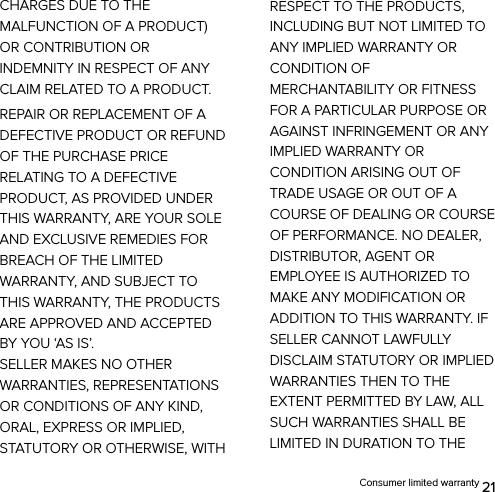  Consumer limited warranty 21 CHARGES DUE TO THE MALFUNCTION OF A PRODUCT) OR CONTRIBUTION OR INDEMNITY IN RESPECT OF ANY CLAIM RELATED TO A PRODUCT. REPAIR OR REPLACEMENT OF A DEFECTIVE PRODUCT OR REFUND OF THE PURCHASE PRICE RELATING TO A DEFECTIVE PRODUCT, AS PROVIDED UNDER THIS WARRANTY, ARE YOUR SOLE AND EXCLUSIVE REMEDIES FOR BREACH OF THE LIMITED WARRANTY, AND SUBJECT TO THIS WARRANTY, THE PRODUCTS ARE APPROVED AND ACCEPTED BY YOU ‘AS IS’.   SELLER MAKES NO OTHER WARRANTIES, REPRESENTATIONS OR CONDITIONS OF ANY KIND, ORAL, EXPRESS OR IMPLIED, STATUTORY OR OTHERWISE, WITH RESPECT TO THE PRODUCTS, INCLUDING BUT NOT LIMITED TO ANY IMPLIED WARRANTY OR CONDITION OF MERCHANTABILITY OR FITNESS FOR A PARTICULAR PURPOSE OR AGAINST INFRINGEMENT OR ANY IMPLIED WARRANTY OR CONDITION ARISING OUT OF TRADE USAGE OR OUT OF A COURSE OF DEALING OR COURSE OF PERFORMANCE. NO DEALER, DISTRIBUTOR, AGENT OR EMPLOYEE IS AUTHORIZED TO MAKE ANY MODIFICATION OR ADDITION TO THIS WARRANTY. IF SELLER CANNOT LAWFULLY DISCLAIM STATUTORY OR IMPLIED WARRANTIES THEN TO THE EXTENT PERMITTED BY LAW, ALL SUCH WARRANTIES SHALL BE LIMITED IN DURATION TO THE 