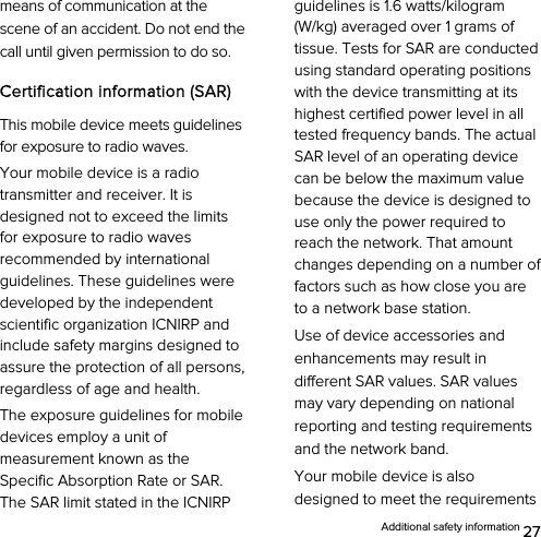  Additional safety information 27 means of communication at the scene of an accident. Do not end the call until given permission to do so. Certification information (SAR) This mobile device meets guidelines for exposure to radio waves. Your mobile device is a radio transmitter and receiver. It is designed not to exceed the limits for exposure to radio waves recommended by international guidelines. These guidelines were developed by the independent scientific organization ICNIRP and include safety margins designed to assure the protection of all persons, regardless of age and health. The exposure guidelines for mobile devices employ a unit of measurement known as the Specific Absorption Rate or SAR. The SAR limit stated in the ICNIRP guidelines is 1.6 watts/kilogram (W/kg) averaged over 1 grams of tissue. Tests for SAR are conducted using standard operating positions with the device transmitting at its highest certified power level in all tested frequency bands. The actual SAR level of an operating device can be below the maximum value because the device is designed to use only the power required to reach the network. That amount changes depending on a number of factors such as how close you are to a network base station.   Use of device accessories and enhancements may result in different SAR values. SAR values may vary depending on national reporting and testing requirements and the network band. Your mobile device is also designed to meet the requirements 