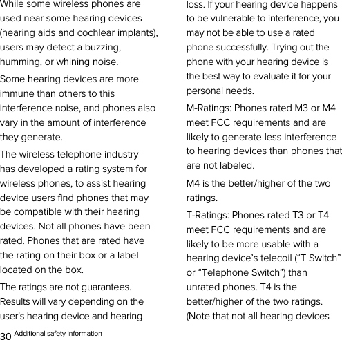  30 Additional safety information While some wireless phones are used near some hearing devices (hearing aids and cochlear implants), users may detect a buzzing, humming, or whining noise. Some hearing devices are more immune than others to this interference noise, and phones also vary in the amount of interference they generate. The wireless telephone industry has developed a rating system for wireless phones, to assist hearing device users find phones that may be compatible with their hearing devices. Not all phones have been rated. Phones that are rated have the rating on their box or a label located on the box. The ratings are not guarantees. Results will vary depending on the user&apos;s hearing device and hearing loss. If your hearing device happens to be vulnerable to interference, you may not be able to use a rated phone successfully. Trying out the phone with your hearing device is the best way to evaluate it for your personal needs. M-Ratings: Phones rated M3 or M4 meet FCC requirements and are likely to generate less interference to hearing devices than phones that are not labeled. M4 is the better/higher of the two ratings. T-Ratings: Phones rated T3 or T4 meet FCC requirements and are likely to be more usable with a hearing device’s telecoil (“T Switch” or “Telephone Switch”) than unrated phones. T4 is the better/higher of the two ratings. (Note that not all hearing devices 