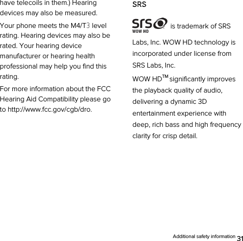  Additional safety information 31 have telecoils in them.) Hearing devices may also be measured. Your phone meets the M4/T3 level rating. Hearing devices may also be rated. Your hearing device manufacturer or hearing health professional may help you find this rating. For more information about the FCC Hearing Aid Compatibility please go to http://www.fcc.gov/cgb/dro.        SRS  is trademark of SRS Labs, Inc. WOW HD technology is incorporated under license from SRS Labs, Inc.   WOW HDTM significantly improves the playback quality of audio, delivering a dynamic 3D entertainment experience with deep, rich bass and high frequency clarity for crisp detail.    