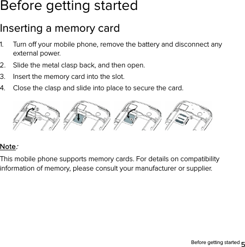  Before getting started 5 Before getting started Inserting a memory card 1. Turn off your mobile phone, remove the battery and disconnect any external power. 2. Slide the metal clasp back, and then open. 3. Insert the memory card into the slot. 4. Close the clasp and slide into place to secure the card.        Note: This mobile phone supports memory cards. For details on compatibility information of memory, please consult your manufacturer or supplier. 