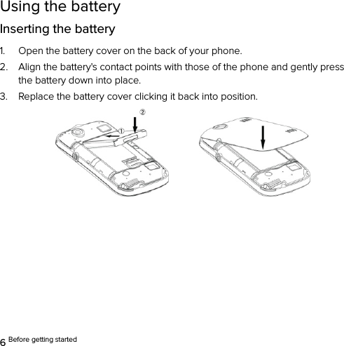  6 Before getting started Using the battery Inserting the battery 1. Open the battery cover on the back of your phone. 2. Align the battery&apos;s contact points with those of the phone and gently press the battery down into place. 3. Replace the battery cover clicking it back into position.         