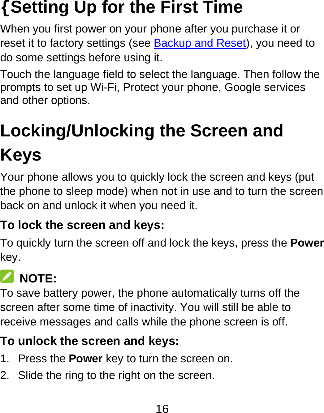 16 {Setting Up for the First Time   When you first power on your phone after you purchase it or reset it to factory settings (see Backup and Reset), you need to do some settings before using it. Touch the language field to select the language. Then follow the prompts to set up Wi-Fi, Protect your phone, Google services and other options. Locking/Unlocking the Screen and Keys Your phone allows you to quickly lock the screen and keys (put the phone to sleep mode) when not in use and to turn the screen back on and unlock it when you need it. To lock the screen and keys: To quickly turn the screen off and lock the keys, press the Power key.  NOTE: To save battery power, the phone automatically turns off the screen after some time of inactivity. You will still be able to receive messages and calls while the phone screen is off. To unlock the screen and keys: 1. Press the Power key to turn the screen on. 2.  Slide the ring to the right on the screen. 