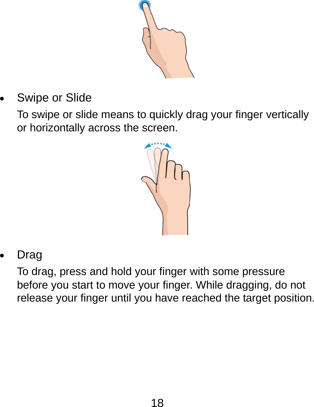 18   Swipe or Slide To swipe or slide means to quickly drag your finger vertically or horizontally across the screen.   Drag To drag, press and hold your finger with some pressure before you start to move your finger. While dragging, do not release your finger until you have reached the target position. 
