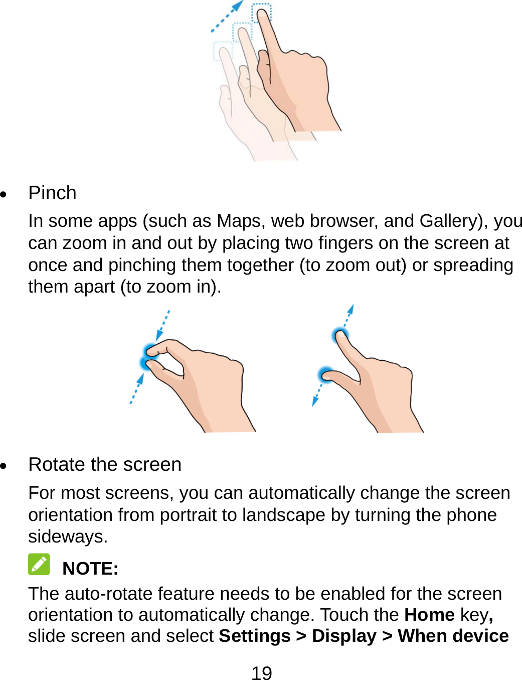 19   Pinch In some apps (such as Maps, web browser, and Gallery), you can zoom in and out by placing two fingers on the screen at once and pinching them together (to zoom out) or spreading them apart (to zoom in).          Rotate the screen For most screens, you can automatically change the screen orientation from portrait to landscape by turning the phone sideways.  NOTE: The auto-rotate feature needs to be enabled for the screen orientation to automatically change. Touch the Home key, slide screen and select Settings &gt; Display &gt; When device 