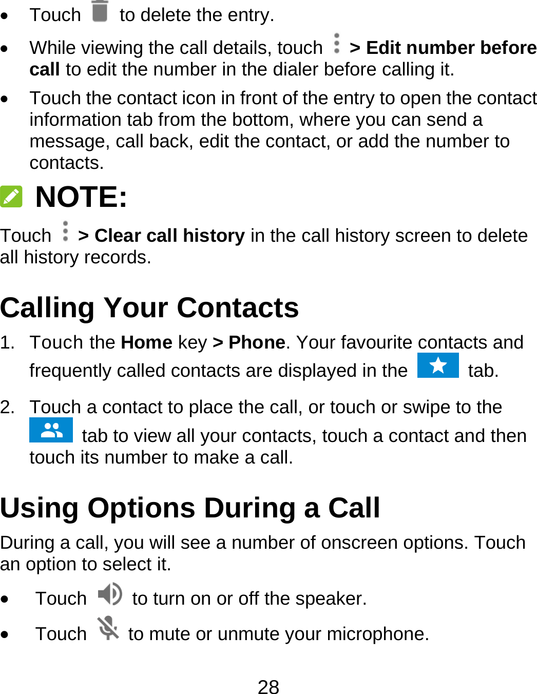 28  Touch   to delete the entry.   While viewing the call details, touch    &gt; Edit number before call to edit the number in the dialer before calling it.   Touch the contact icon in front of the entry to open the contact information tab from the bottom, where you can send a message, call back, edit the contact, or add the number to contacts.  NOTE: Touch   &gt; Clear call history in the call history screen to delete all history records. Calling Your Contacts 1. Touch the Home key &gt; Phone. Your favourite contacts and frequently called contacts are displayed in the   tab. 2.  Touch a contact to place the call, or touch or swipe to the  tab to view all your contacts, touch a contact and then touch its number to make a call. Using Options During a Call During a call, you will see a number of onscreen options. Touch an option to select it.  Touch    to turn on or off the speaker.  Touch    to mute or unmute your microphone. 