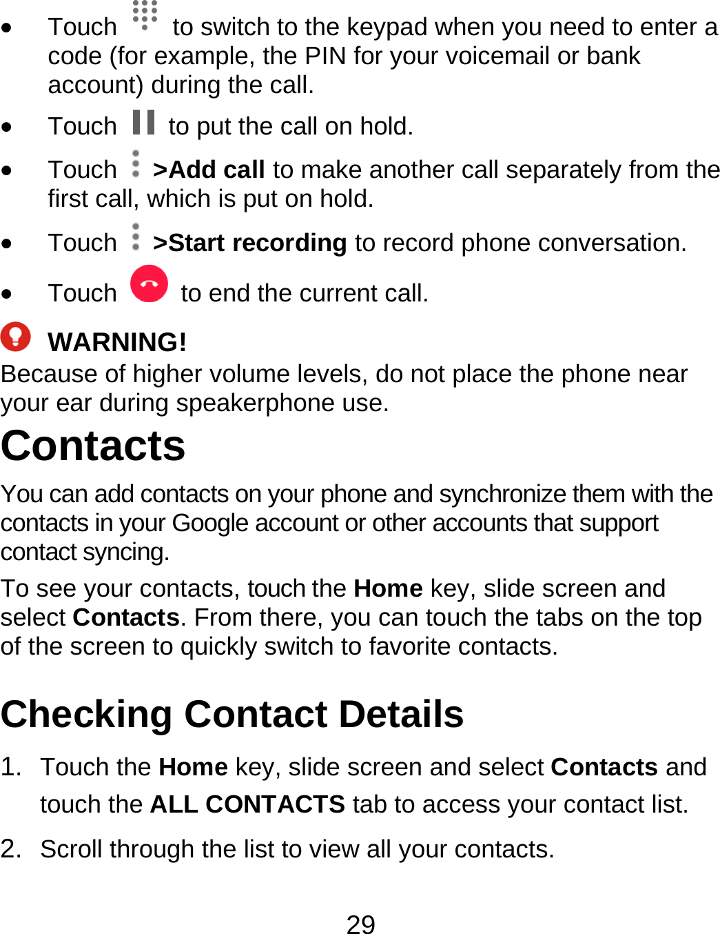 29  Touch    to switch to the keypad when you need to enter a code (for example, the PIN for your voicemail or bank account) during the call.  Touch    to put the call on hold.  Touch   &gt;Add call to make another call separately from the first call, which is put on hold.  Touch   &gt;Start recording to record phone conversation.  Touch    to end the current call.  WARNING! Because of higher volume levels, do not place the phone near your ear during speakerphone use. Contacts You can add contacts on your phone and synchronize them with the contacts in your Google account or other accounts that support contact syncing. To see your contacts, touch the Home key, slide screen and select Contacts. From there, you can touch the tabs on the top of the screen to quickly switch to favorite contacts. Checking Contact Details 1.  Touch the Home key, slide screen and select Contacts and touch the ALL CONTACTS tab to access your contact list. 2.  Scroll through the list to view all your contacts. 