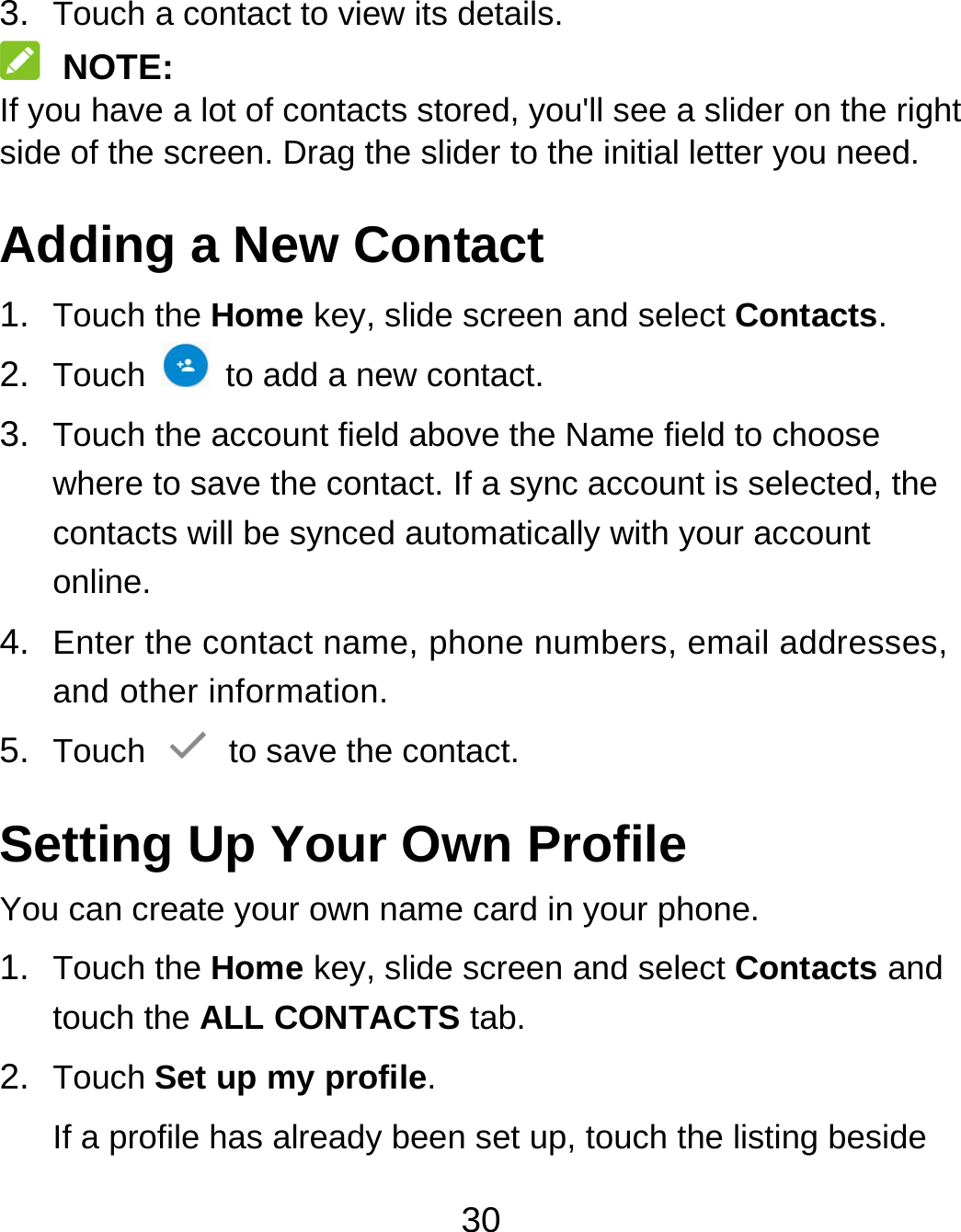 30 3.  Touch a contact to view its details.  NOTE: If you have a lot of contacts stored, you&apos;ll see a slider on the right side of the screen. Drag the slider to the initial letter you need. Adding a New Contact 1.  Touch the Home key, slide screen and select Contacts. 2.  Touch    to add a new contact. 3.  Touch the account field above the Name field to choose where to save the contact. If a sync account is selected, the contacts will be synced automatically with your account online. 4.  Enter the contact name, phone numbers, email addresses, and other information. 5.  Touch   to save the contact. Setting Up Your Own Profile You can create your own name card in your phone. 1.  Touch the Home key, slide screen and select Contacts and touch the ALL CONTACTS tab. 2.  Touch Set up my profile. If a profile has already been set up, touch the listing beside 
